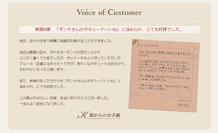 先日、おかげさまで無事に結婚式を挙げることができました。

当日は真夏の正午、それもガーデンでの式だったので
とにかく暑くて大変でしたが、ボットーネさんに作っていただいた
ブルーの（正確にはネイビーですが）きれいなタキシードのおかげで、
さわやかになったと思います。

また、新婦の友人たちからも「ダンナさんのタキシードいいね」と
ほめられ、とても好評でした。

この度はすばらしい衣装、本当にありがとうございました。
一生のよい記念になりました。