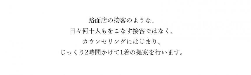 スーツやアパレル路面店の接客のような、日々何十人もをこなす接客ではなく、カウンセリングにはじまり、じっくり2時間かけて1着のオーダースーツやオーダータキシード提案を行います。