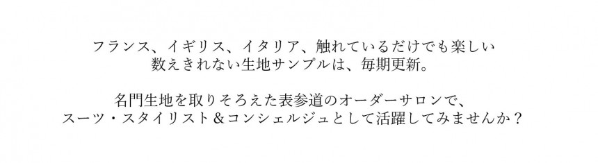 フランス、イギリス、イタリア、触れているだけでも楽しい、数えきれない生地サンプルは、毎期更新。名門生地を取りそろえた表参道のオーダーサロンで、スーツ・スタイリスト＆コンシェルジュとして活躍してみませんか？