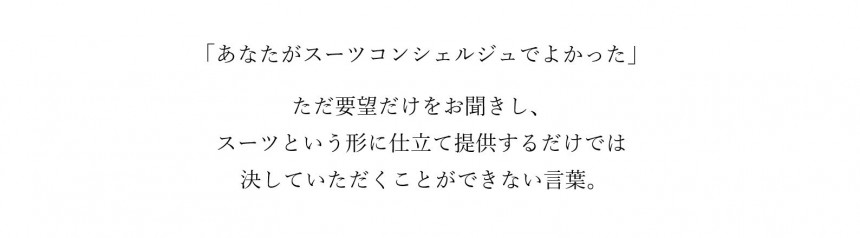 あなたがオーダースーツ コンシェルジュでよかった。ただ要望だけをお聞きしオーダースーツという形に仕立て提供するだけでは決していただくことができない言葉。