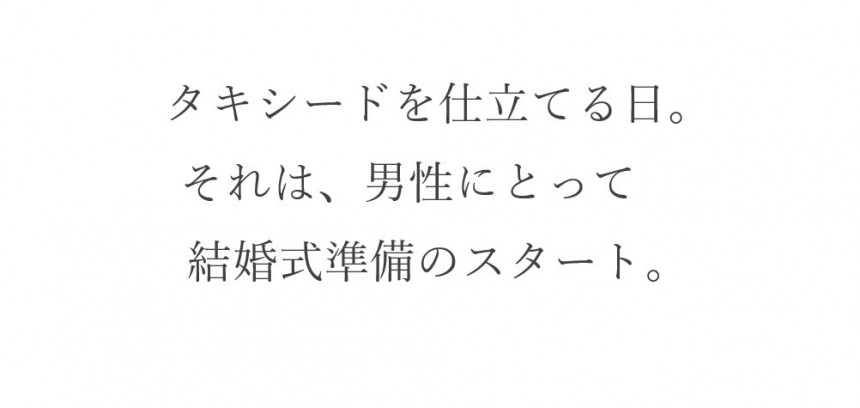 タキシードを考えはじめる。それは男性にとって、結婚式のストーリー作りのスタートです。彼女にとっての挙式への想い＝タキシードにこめる男性の想い