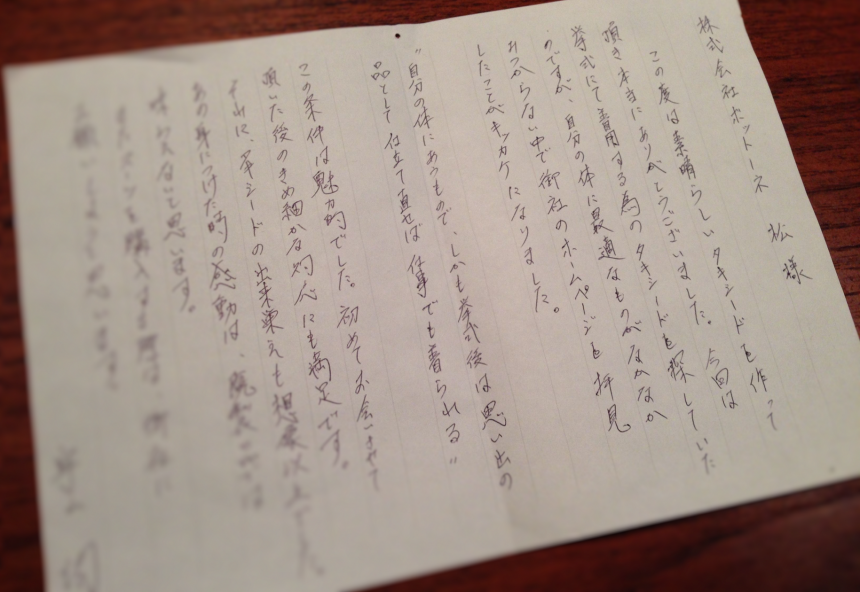 株式会社ボットーネ　松様　この度は素晴らしいタキシードを作って頂き本当にありがとうございました。今回は挙式にて着用する為のタキシードを探していたのですが、自分の体に最適なものがなかなかみつからない中で御社のホームページを拝見したことがキッカケになりました。　”自分の体にあうもので、しかも挙式後は思い出の品として仕立て直せば仕事でも着られる”この条件は魅力的でした。初めてお会いさせて頂いた後のきめ細やかな対応にも満足です。それに、タキシードの出来栄えも想像以上でした。あの身につけた時の感動は、既製品では味わえないと思います。またスーツを購入する際は、御社にお願いしようと思います。